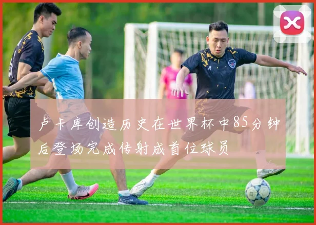 卢卡库创造历史在世界杯中85分钟后登场完成传射成首位球员