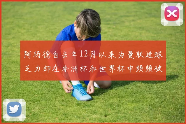 阿玛德自去年12月以来为曼联进球乏力却在非洲杯和世界杯中频频破门