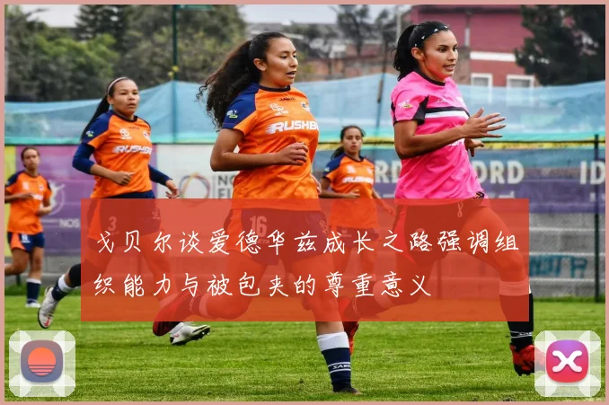 戈贝尔谈爱德华兹成长之路强调组织能力与被包夹的尊重意义