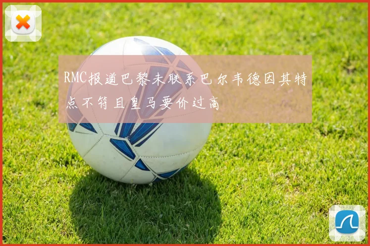 RMC报道巴黎未联系巴尔韦德因其特点不符且皇马要价过高