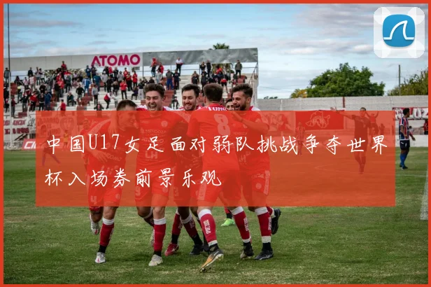 中国U17女足面对弱队挑战争夺世界杯入场券前景乐观