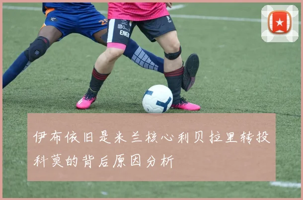 伊布依旧是米兰核心利贝拉里转投科莫的背后原因分析