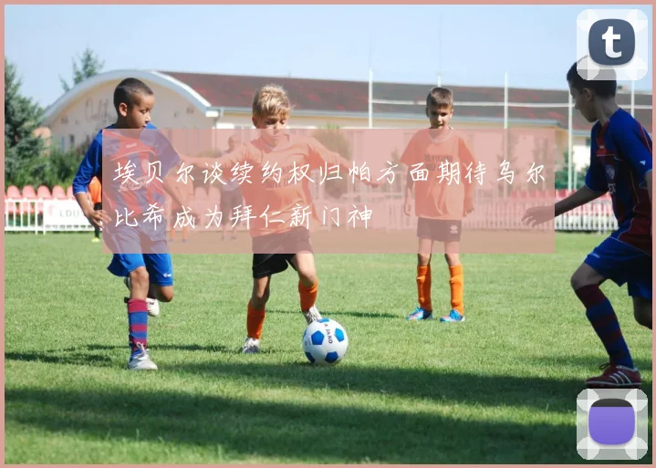 埃贝尔谈续约权归帕方面期待乌尔比希成为拜仁新门神