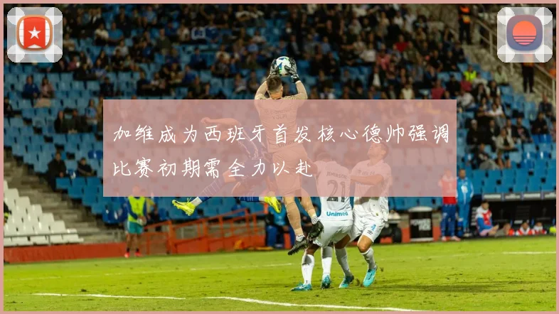 加维成为西班牙首发核心德帅强调比赛初期需全力以赴
