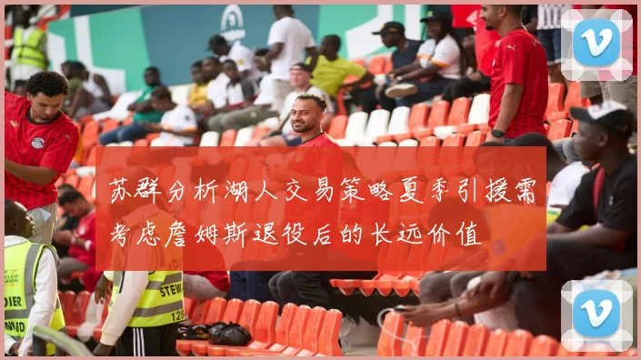 苏群分析湖人交易策略夏季引援需考虑詹姆斯退役后的长远价值