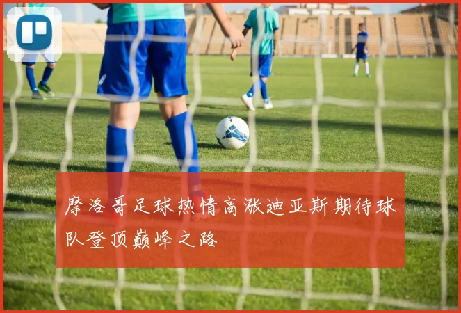 摩洛哥足球热情高涨迪亚斯期待球队登顶巅峰之路