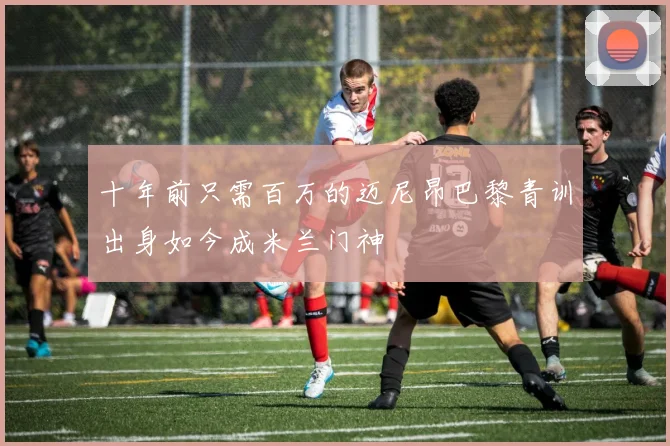 十年前只需百万的迈尼昂巴黎青训出身如今成米兰门神