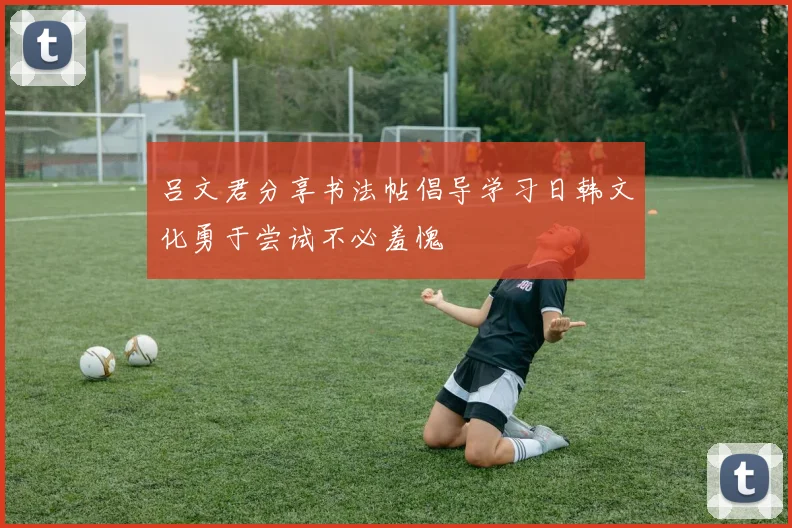 吕文君分享书法帖倡导学习日韩文化勇于尝试不必羞愧