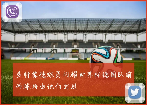 多特蒙德球员闪耀世界杯德国队前两球均由他们打进