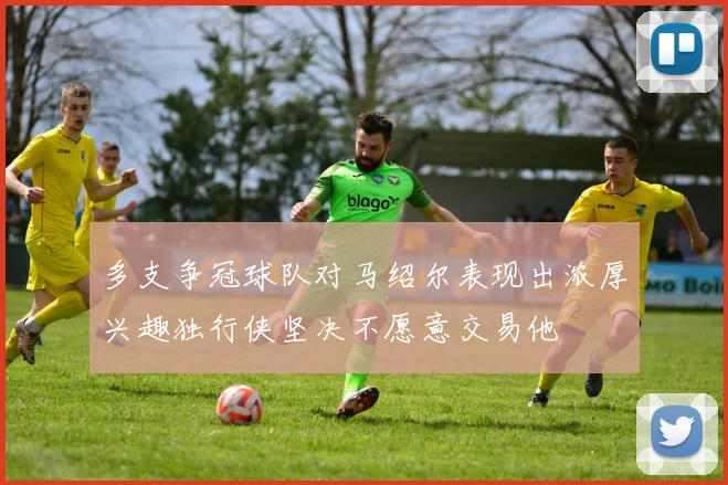 多支争冠球队对马绍尔表现出浓厚兴趣独行侠坚决不愿意交易他