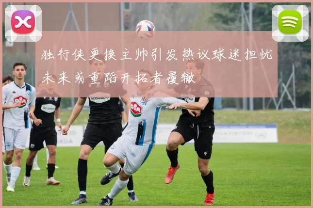 独行侠更换主帅引发热议球迷担忧未来或重蹈开拓者覆辙
