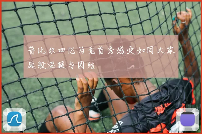 普比尔回忆马竞首秀感受如同大家庭般温暖与团结