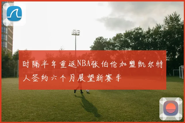 时隔半年重返NBA张伯伦加盟凯尔特人签约六个月展望新赛季