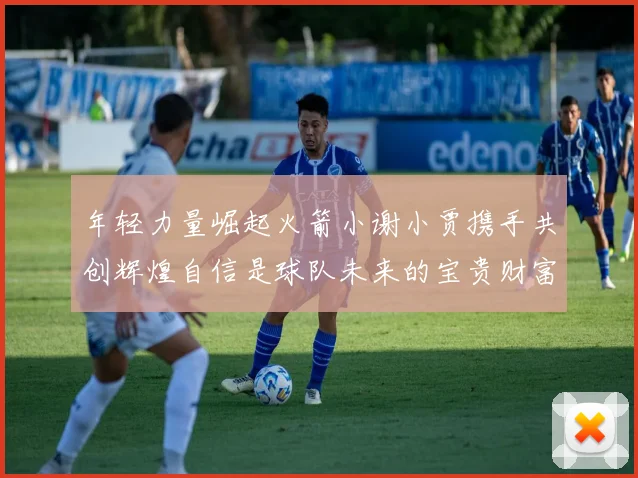 年轻力量崛起火箭小谢小贾携手共创辉煌自信是球队未来的宝贵财富