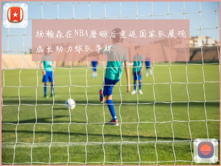 杨瀚森在NBA磨砺后重返国家队展现成长助力球队争辉