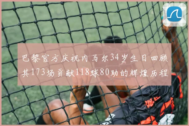 巴黎官方庆祝内马尔34岁生日回顾其173场贡献118球80助的辉煌历程