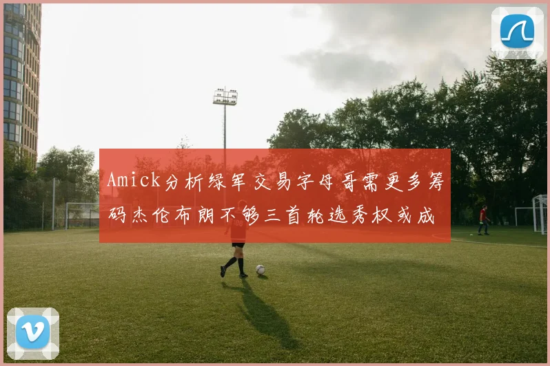 Amick分析绿军交易字母哥需更多筹码杰伦布朗不够三首轮选秀权或成关键