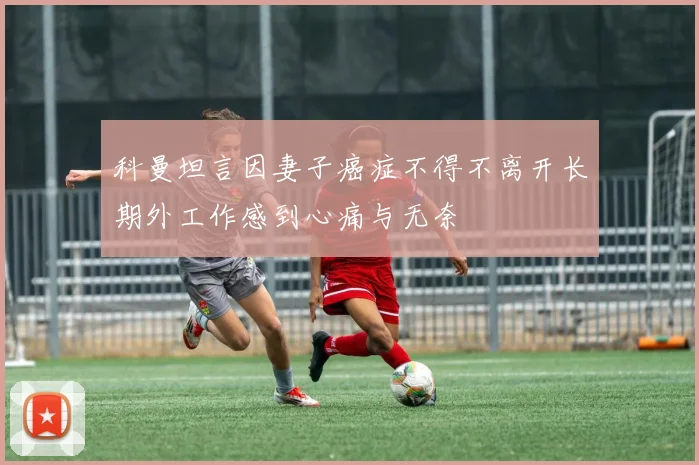 科曼坦言因妻子癌症不得不离开长期外工作感到心痛与无奈