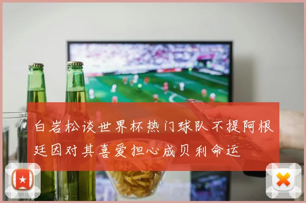 白岩松谈世界杯热门球队不提阿根廷因对其喜爱担心成贝利命运