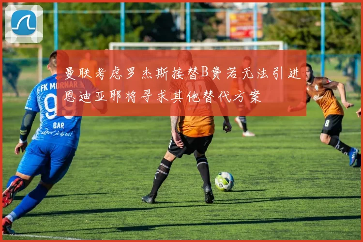 曼联考虑罗杰斯接替B费若无法引进恩迪亚耶将寻求其他替代方案