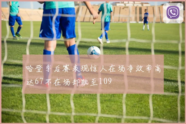 哈登季后赛表现惊人在场净效率高达67不在场却跌至109