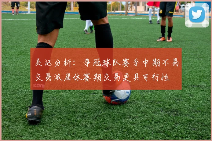 美记分析：争冠球队赛季中期不易交易浓眉休赛期交易更具可行性
